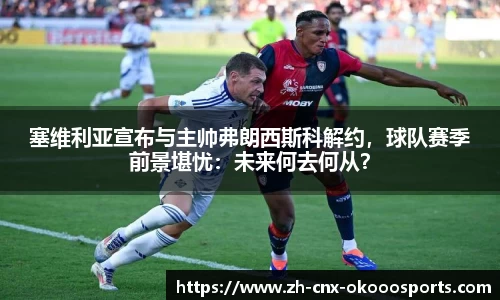 塞维利亚宣布与主帅弗朗西斯科解约，球队赛季前景堪忧：未来何去何从？