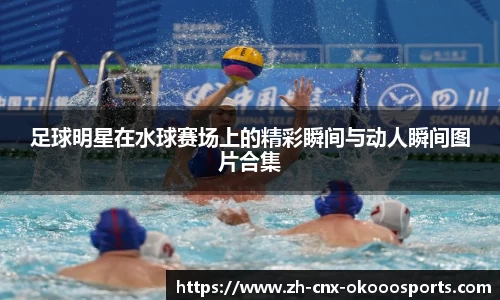 足球明星在水球赛场上的精彩瞬间与动人瞬间图片合集